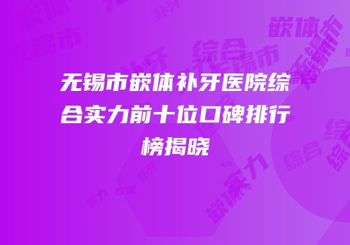 无锡市嵌体补牙医院综合实力前十位口碑排行榜揭晓