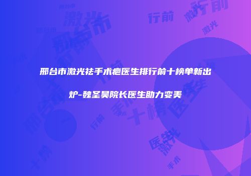 邢台市激光祛手术疤医生排行前十榜单新出炉-魏圣昊院长医生助力变美