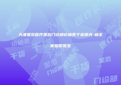天津星范医疗美容门诊部价格表干货曝光-杨全衡整形医生
