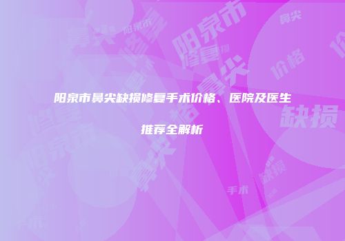 阳泉市鼻尖缺损修复手术价格、医院及医生推荐全解析