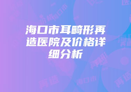 海口市耳畸形再造医院及价格详细分析
