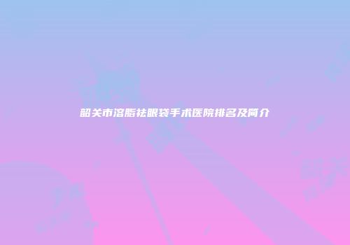 韶关市溶脂祛眼袋手术医院排名及简介
