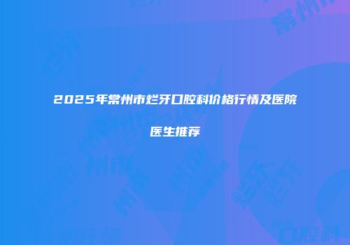 2025年常州市烂牙口腔科价格行情及医院医生推荐