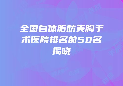 全国自体脂肪美胸手术医院排名前50名揭晓
