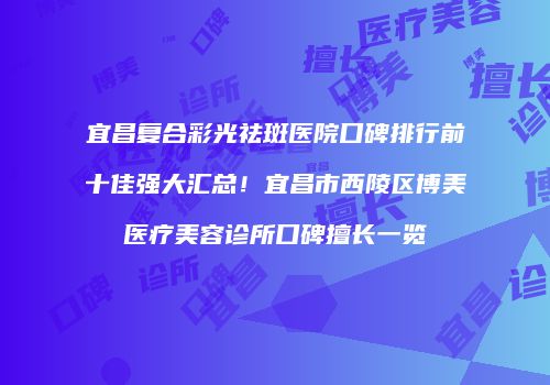 宜昌复合彩光祛斑医院口碑排行前十佳强大汇总！宜昌市西陵区博美医疗美容诊所口碑擅长一览