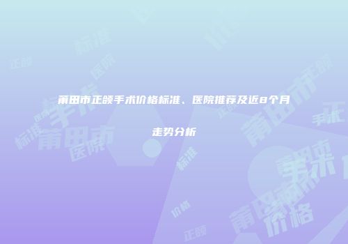 莆田市正颌手术价格标准、医院推荐及近8个月走势分析