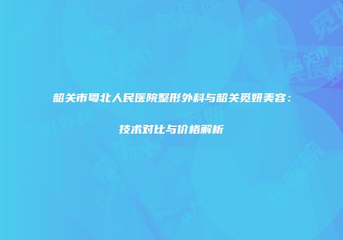 韶关市粤北人民医院整形外科与韶关觅妍美容：技术对比与价格解析
