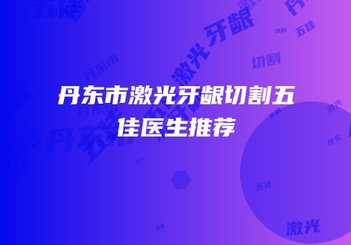 丹东市激光牙龈切割五佳医生推荐