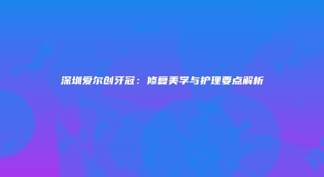 深圳爱尔创牙冠：修复美学与护理要点解析