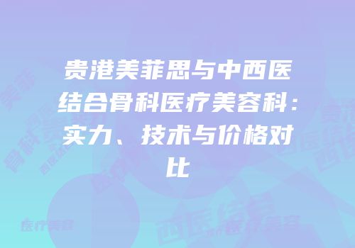 贵港美菲思与中西医结合骨科医疗美容科：实力、技术与价格对比