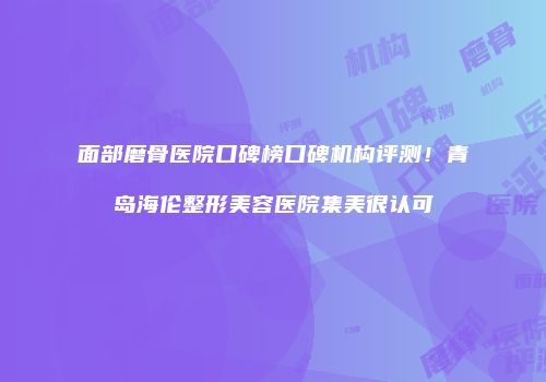 面部磨骨医院口碑榜口碑机构评测！青岛海伦整形美容医院集美很认可