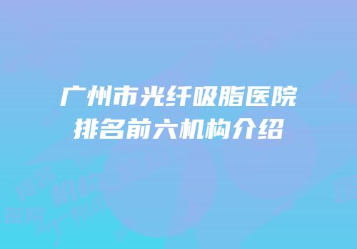 广州市光纤吸脂医院排名前六机构介绍