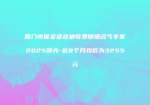 厦门市保妥适祛皱收费明细名气专家2025曝光-近8个月均价为3255元