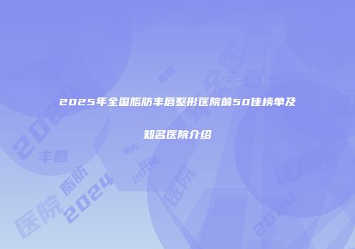 2025年全国脂肪丰唇整形医院前50佳榜单及知名医院介绍