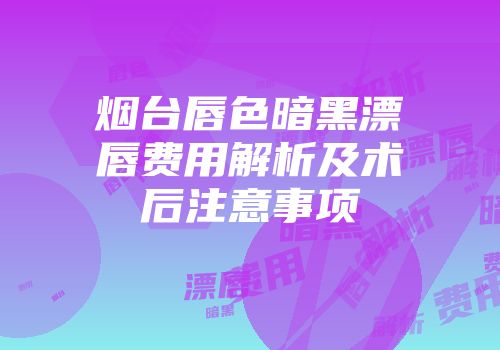 烟台唇色暗黑漂唇费用解析及术后注意事项