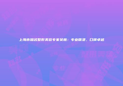 上海市知名整形美容专家吴巍：专业精湛，口碑卓越
