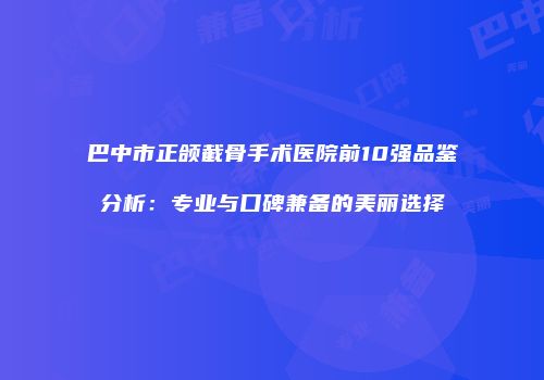 巴中市正颌截骨手术医院前10强品鉴分析：专业与口碑兼备的美丽选择