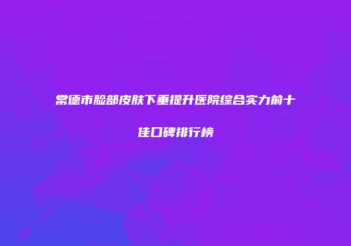 常德市脸部皮肤下垂提升医院综合实力前十佳口碑排行榜