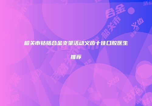 韶关市钴铬合金支架活动义齿十佳口腔医生推荐