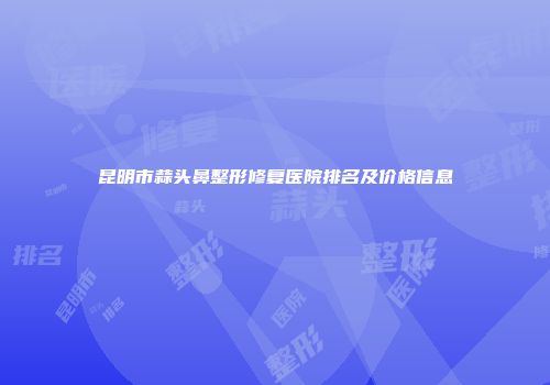 昆明市蒜头鼻整形修复医院排名及价格信息