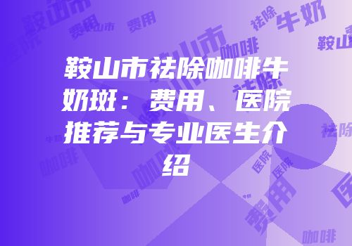 鞍山市祛除咖啡牛奶斑：费用、医院推荐与专业医生介绍