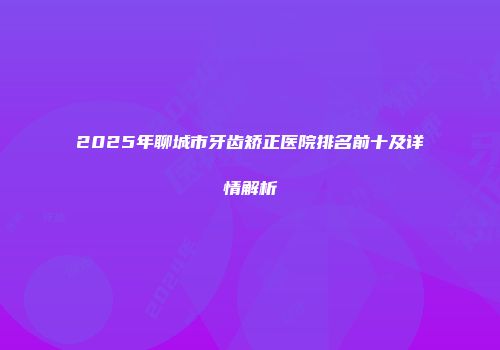2025年聊城市牙齿矫正医院排名前十及详情解析