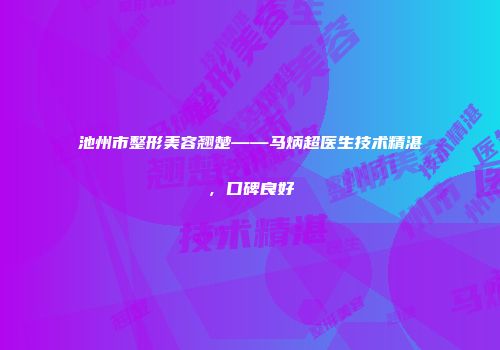 池州市整形美容翘楚——马炳超医生技术精湛，口碑良好