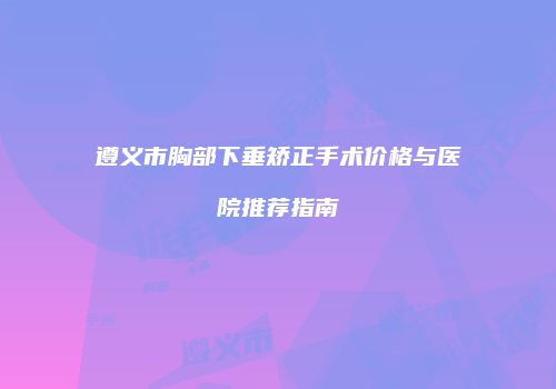 遵义市胸部下垂矫正手术价格与医院推荐指南