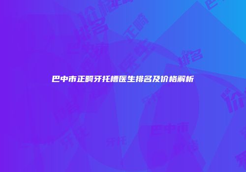巴中市正畸牙托槽医生排名及价格解析