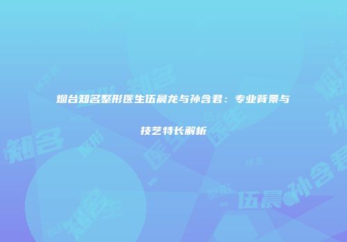烟台知名整形医生伍晨龙与孙含君：专业背景与技艺特长解析