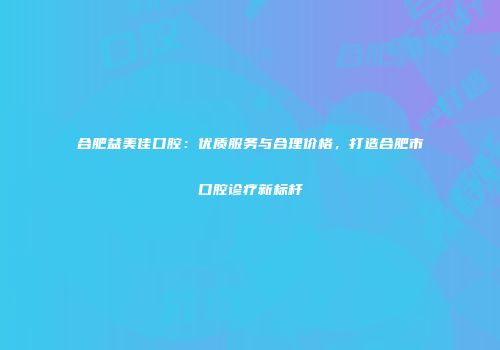 合肥益美佳口腔：优质服务与合理价格，打造合肥市口腔诊疗新标杆