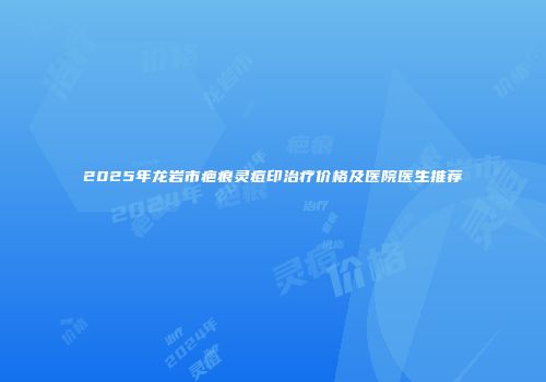 2025年龙岩市疤痕灵痘印治疗价格及医院医生推荐
