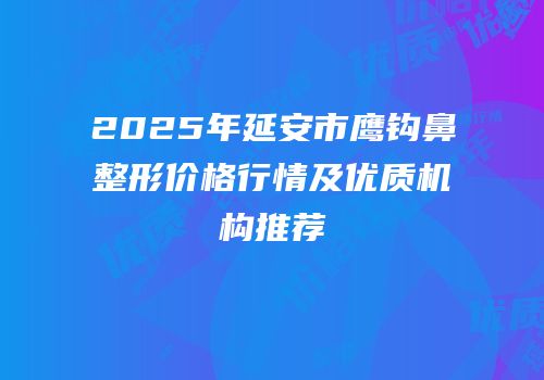 2025年延安市鹰钩鼻整形价格行情及优质机构推荐