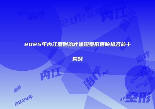 2025年内江磨削治疗雀斑整形医院排名前十揭晓