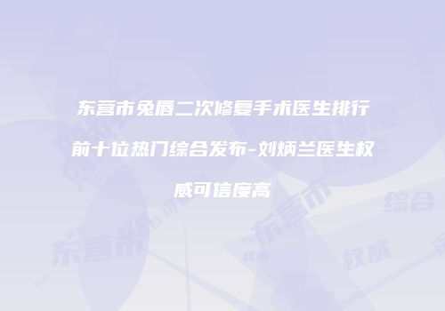 东营市兔唇二次修复手术医生排行前十位热门综合发布-刘炳兰医生权威可信度高