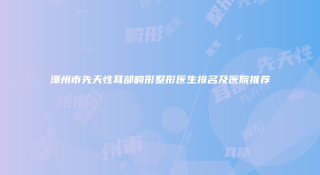 漳州市先天性耳部畸形整形医生排名及医院推荐
