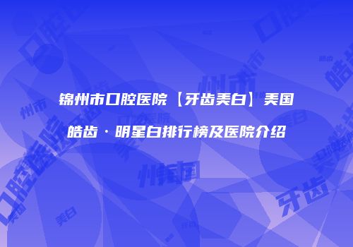 锦州市口腔医院【牙齿美白】美国皓齿·明星白排行榜及医院介绍