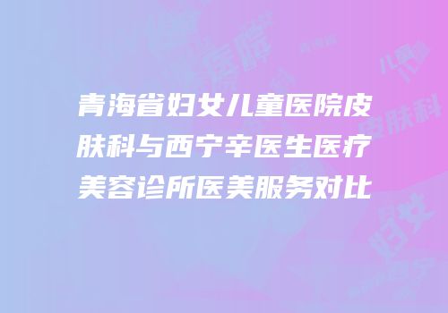 青海省妇女儿童医院皮肤科与西宁辛医生医疗美容诊所医美服务对比