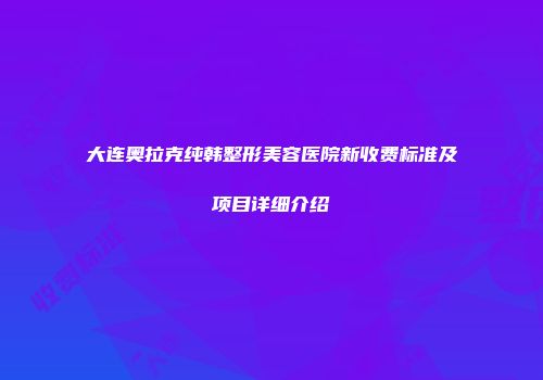 大连奥拉克纯韩整形美容医院新收费标准及项目详细介绍