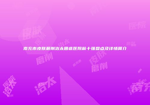 南充市皮肤磨削治太田痣医院前十强盘点及详情简介