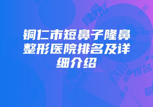 铜仁市短鼻子隆鼻整形医院排名及详细介绍