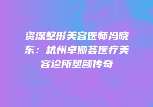 资深整形美容医师冯晓东：杭州卓俪荟医疗美容诊所塑颜传奇