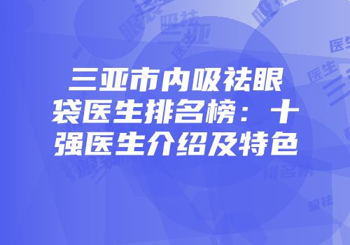 三亚市内吸祛眼袋医生排名榜：十强医生介绍及特色