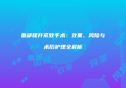 面部提升紧致手术：效果、风险与术后护理全解析