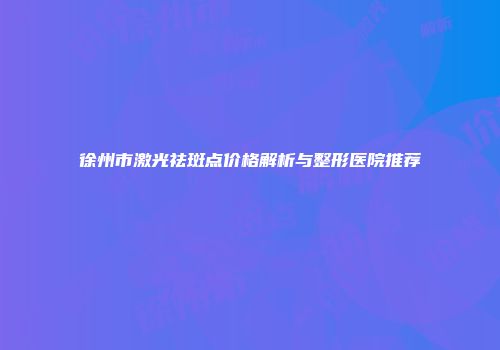 徐州市激光祛斑点价格解析与整形医院推荐