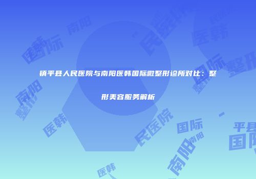 镇平县人民医院与南阳医韩国际微整形诊所对比：整形美容服务解析