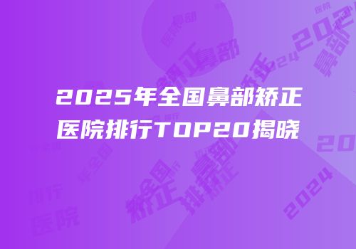 2025年全国鼻部矫正医院排行TOP20揭晓