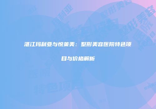 湛江玛利亚与悦莱美：整形美容医院特色项目与价格解析