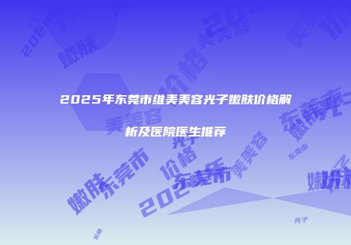 2025年东莞市维美美容光子嫩肤价格解析及医院医生推荐