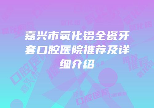 嘉兴市氧化铝全瓷牙套口腔医院推荐及详细介绍